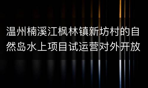 温州楠溪江枫林镇新坊村的自然岛水上项目试运营对外开放