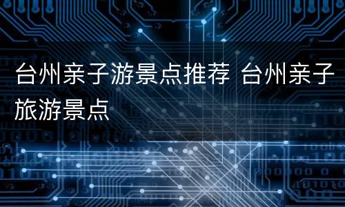 台州亲子游景点推荐 台州亲子旅游景点
