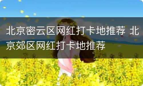 北京密云区网红打卡地推荐 北京郊区网红打卡地推荐