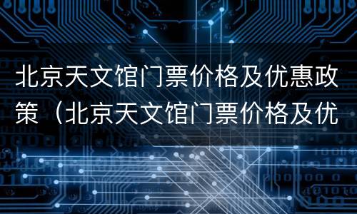 北京天文馆门票价格及优惠政策（北京天文馆门票价格及优惠政策最新）