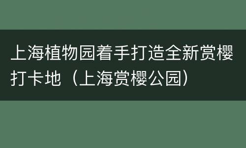 上海植物园着手打造全新赏樱打卡地（上海赏樱公园）