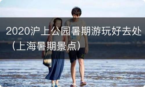 2020沪上公园暑期游玩好去处（上海暑期景点）