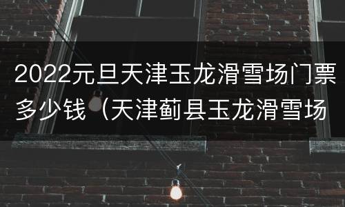 2022元旦天津玉龙滑雪场门票多少钱（天津蓟县玉龙滑雪场门票多少钱）