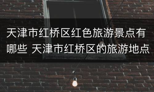 天津市红桥区红色旅游景点有哪些 天津市红桥区的旅游地点