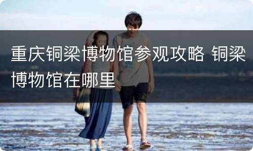 重庆铜梁博物馆参观攻略 铜梁博物馆在哪里