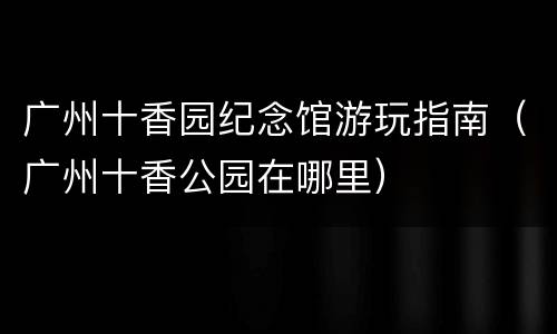 广州十香园纪念馆游玩指南（广州十香公园在哪里）