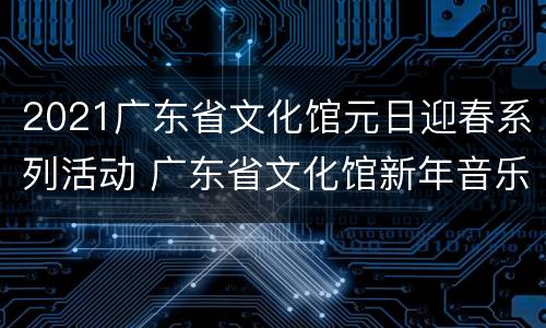 2021广东省文化馆元日迎春系列活动 广东省文化馆新年音乐会