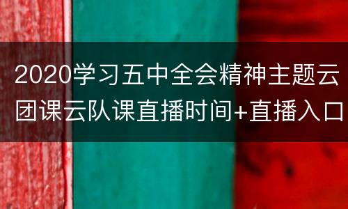 2020学习五中全会精神主题云团课云队课直播时间+直播入口