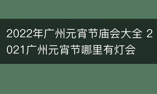 2022年广州元宵节庙会大全 2021广州元宵节哪里有灯会