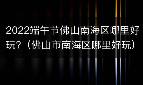 2022端午节佛山南海区哪里好玩?（佛山市南海区哪里好玩）