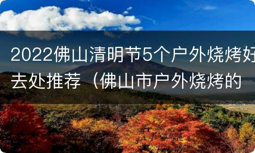 2022佛山清明节5个户外烧烤好去处推荐（佛山市户外烧烤的地方）