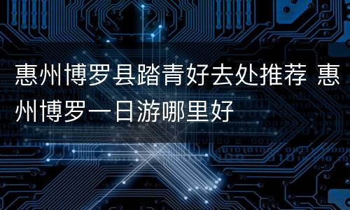 惠州博罗县踏青好去处推荐 惠州博罗一日游哪里好