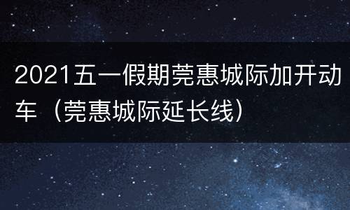 2021五一假期莞惠城际加开动车（莞惠城际延长线）