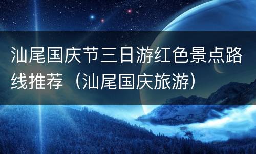 汕尾国庆节三日游红色景点路线推荐（汕尾国庆旅游）