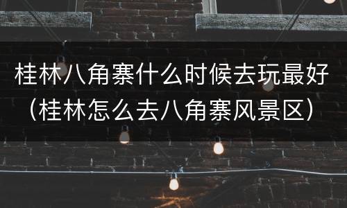 桂林八角寨什么时候去玩最好（桂林怎么去八角寨风景区）