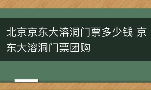 北京京东大溶洞门票多少钱 京东大溶洞门票团购
