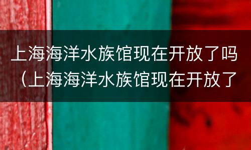 上海海洋水族馆现在开放了吗（上海海洋水族馆现在开放了吗最近）