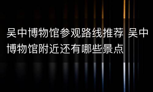吴中博物馆参观路线推荐 吴中博物馆附近还有哪些景点