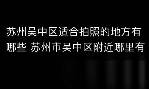 苏州吴中区适合拍照的地方有哪些 苏州市吴中区附近哪里有照相馆
