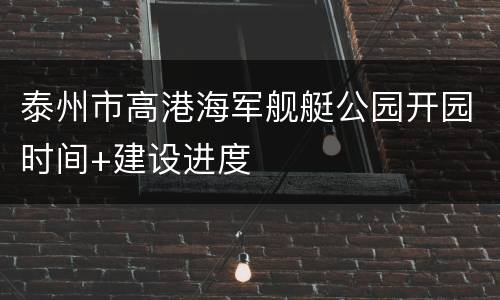 泰州市高港海军舰艇公园开园时间+建设进度