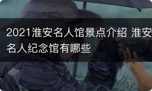 2021淮安名人馆景点介绍 淮安名人纪念馆有哪些