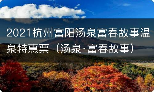 2021杭州富阳汤泉富春故事温泉特惠票（汤泉·富春故事）