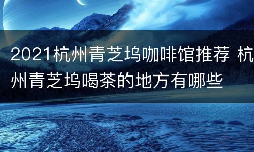2021杭州青芝坞咖啡馆推荐 杭州青芝坞喝茶的地方有哪些