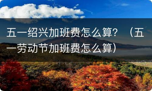 五一绍兴加班费怎么算？（五一劳动节加班费怎么算）