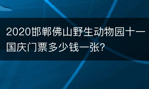 2020邯郸佛山野生动物园十一国庆门票多少钱一张？