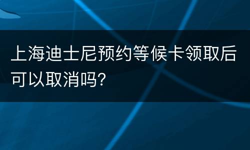 上海迪士尼预约等候卡领取后可以取消吗？