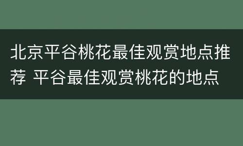 北京平谷桃花最佳观赏地点推荐 平谷最佳观赏桃花的地点