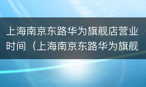 上海南京东路华为旗舰店营业时间（上海南京东路华为旗舰店电话）