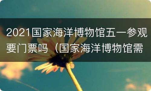 2021国家海洋博物馆五一参观要门票吗（国家海洋博物馆需要门票吗）