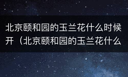 北京颐和园的玉兰花什么时候开（北京颐和园的玉兰花什么时候开的）