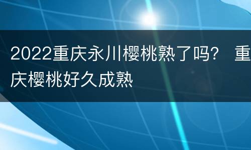 2022重庆永川樱桃熟了吗？ 重庆樱桃好久成熟