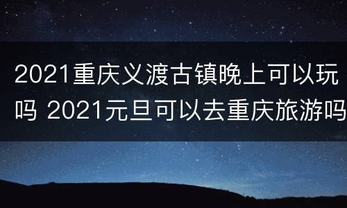 2021重庆义渡古镇晚上可以玩吗 2021元旦可以去重庆旅游吗
