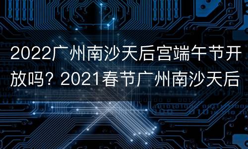 2022广州南沙天后宫端午节开放吗? 2021春节广州南沙天后宫