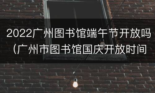 2022广州图书馆端午节开放吗（广州市图书馆国庆开放时间）