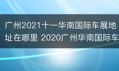 广州2021十一华南国际车展地址在哪里 2020广州华南国际车展