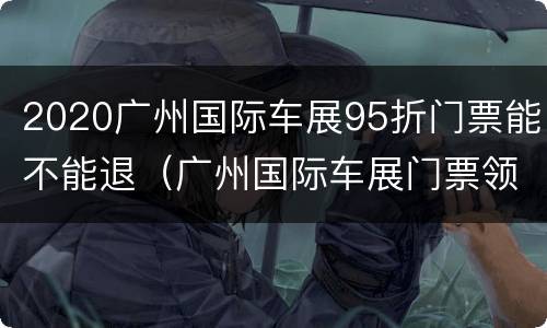 2020广州国际车展95折门票能不能退（广州国际车展门票领取）