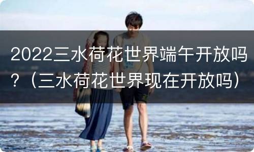 2022三水荷花世界端午开放吗?（三水荷花世界现在开放吗）