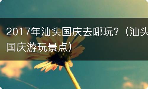 2017年汕头国庆去哪玩?（汕头国庆游玩景点）