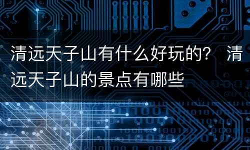 清远天子山有什么好玩的？ 清远天子山的景点有哪些