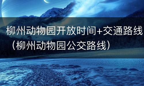 柳州动物园开放时间+交通路线（柳州动物园公交路线）