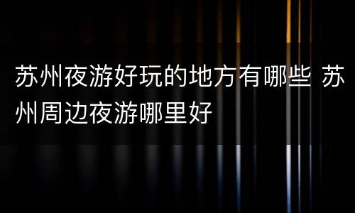 苏州夜游好玩的地方有哪些 苏州周边夜游哪里好