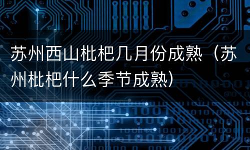 苏州西山枇杷几月份成熟（苏州枇杷什么季节成熟）