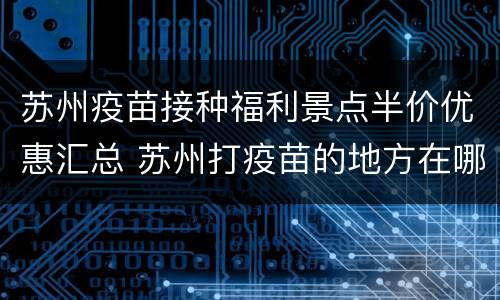 苏州疫苗接种福利景点半价优惠汇总 苏州打疫苗的地方在哪里