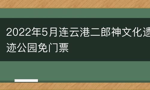 2022年5月连云港二郎神文化遗迹公园免门票