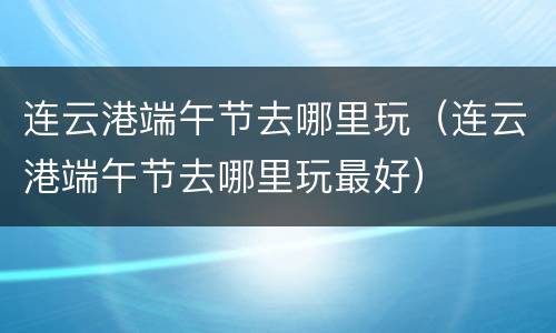连云港端午节去哪里玩（连云港端午节去哪里玩最好）