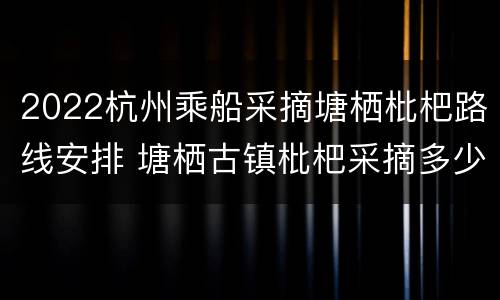 2022杭州乘船采摘塘栖枇杷路线安排 塘栖古镇枇杷采摘多少钱